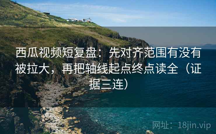 西瓜视频短复盘：先对齐范围有没有被拉大，再把轴线起点终点读全（证据三连）