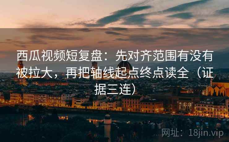 西瓜视频短复盘：先对齐范围有没有被拉大，再把轴线起点终点读全（证据三连）