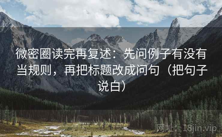 微密圈读完再复述:先问例子有没有当规则,再把标题改成问句(把句子说白) 微密圈读完再复述:先问例子有没有当规则,再把标题改成问句(把句子说白)