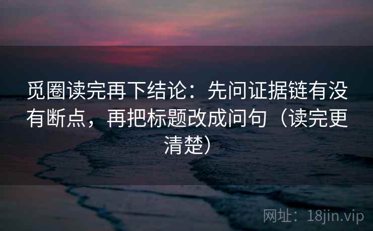 觅圈读完再下结论：先问证据链有没有断点，再把标题改成问句（读完更清楚）