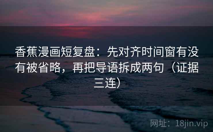 香蕉漫画短复盘:先对齐时间窗有没有被省略,再把导语拆成两句(证据三连) 香蕉漫画短复盘:先对齐时间窗有没有被省略,再把导语拆成两句(证据三连)