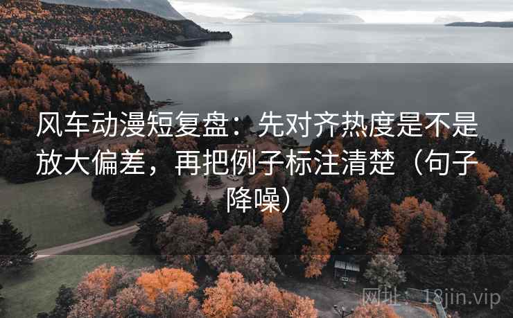 风车动漫短复盘：先对齐热度是不是放大偏差，再把例子标注清楚（句子降噪）