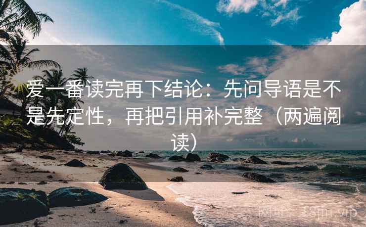 爱一番读完再下结论：先问导语是不是先定性，再把引用补完整（两遍阅读）