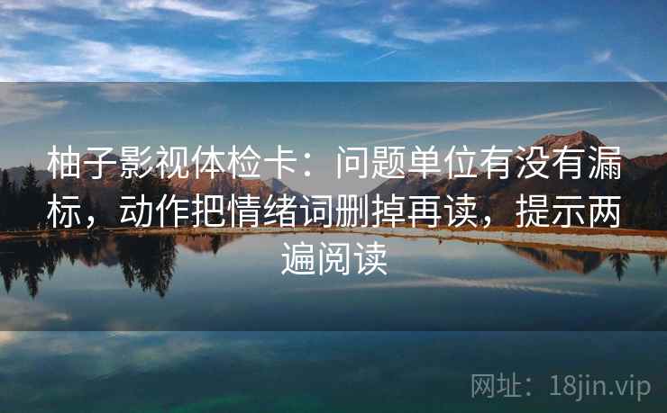 柚子影视体检卡：问题单位有没有漏标，动作把情绪词删掉再读，提示两遍阅读