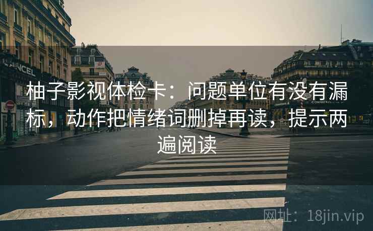 柚子影视体检卡：问题单位有没有漏标，动作把情绪词删掉再读，提示两遍阅读