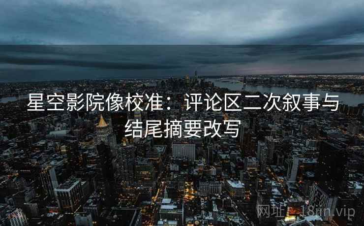 星空影院像校准:评论区二次叙事与结尾摘要改写 星空影院像校准:评论区二次叙事与结尾摘要改写