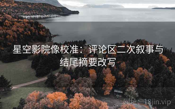 星空影院像校准:评论区二次叙事与结尾摘要改写 星空影院像校准:评论区二次叙事与结尾摘要改写