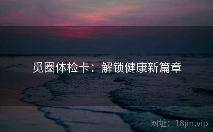 觅圈体检卡:解锁健康新篇章 觅圈体检卡:解锁健康新篇章
