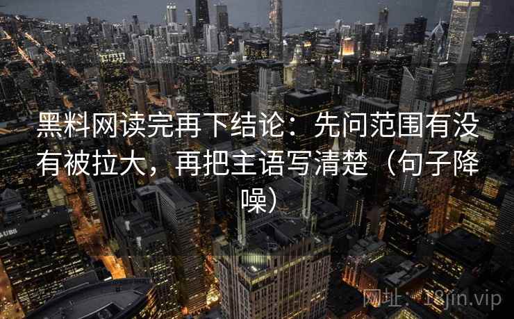 黑料网读完再下结论:先问范围有没有被拉大,再把主语写清楚(句子降噪) 黑料网读完再下结论:先问范围有没有被拉大,再把主语写清楚(句子降噪)