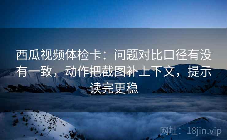 西瓜视频体检卡:问题对比口径有没有一致,动作把截图补上下文,提示读完更稳 西瓜视频体检卡:问题对比口径有没有一致,动作把截图补上下文,提示读完更稳
