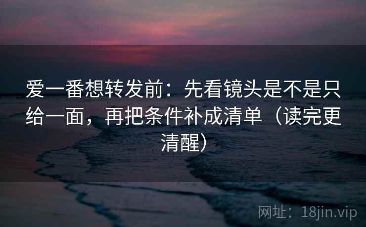 爱一番想转发前:先看镜头是不是只给一面,再把条件补成清单(读完更清醒) 爱一番想转发前:先看镜头是不是只给一面,再把条件补成清单(读完更清醒)