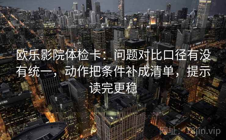欧乐影院体检卡:问题对比口径有没有统一,动作把条件补成清单,提示读完更稳 欧乐影院体检卡:问题对比口径有没有统一,动作把条件补成清单,提示读完更稳