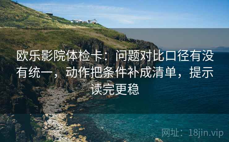 欧乐影院体检卡:问题对比口径有没有统一,动作把条件补成清单,提示读完更稳 欧乐影院体检卡:问题对比口径有没有统一,动作把条件补成清单,提示读完更稳