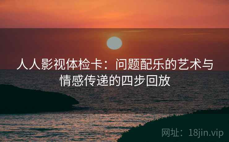 人人影视体检卡:问题配乐的艺术与情感传递的四步回放 人人影视体检卡:问题配乐的艺术与情感传递的四步回放