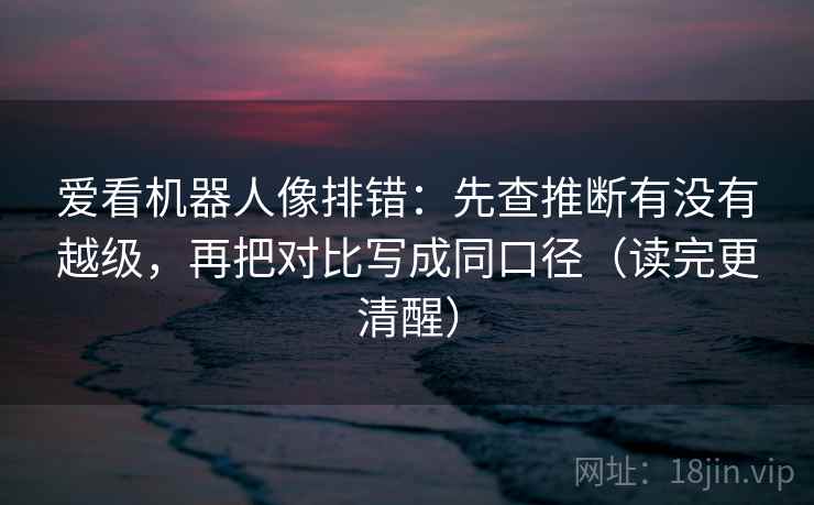 爱看机器人像排错：先查推断有没有越级，再把对比写成同口径（读完更清醒）
