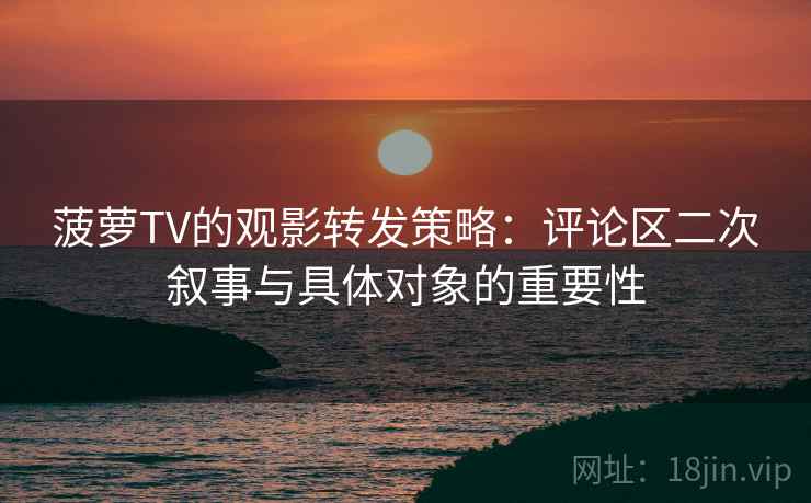 菠萝TV的观影转发策略:评论区二次叙事与具体对象的重要性 菠萝TV的观影转发策略:评论区二次叙事与具体对象的重要性