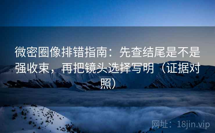 微密圈像排错指南:先查结尾是不是强收束,再把镜头选择写明(证据对照) 微密圈像排错指南:先查结尾是不是强收束,再把镜头选择写明(证据对照)