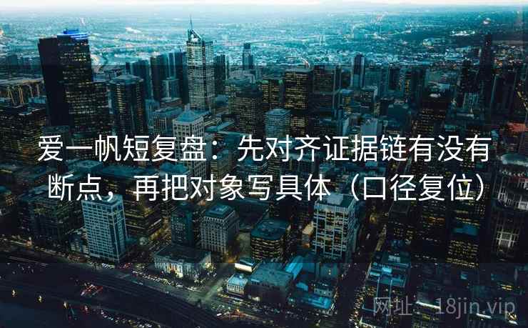 爱一帆短复盘:先对齐证据链有没有断点,再把对象写具体(口径复位) 爱一帆短复盘:先对齐证据链有没有断点,再把对象写具体(口径复位)