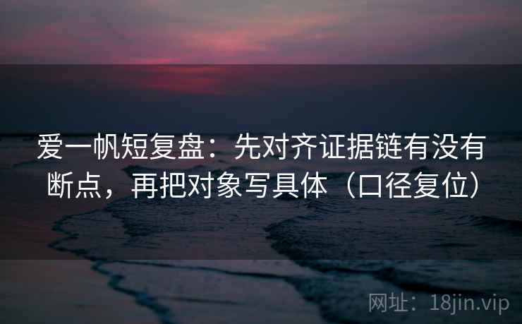 爱一帆短复盘:先对齐证据链有没有断点,再把对象写具体(口径复位) 爱一帆短复盘:先对齐证据链有没有断点,再把对象写具体(口径复位)