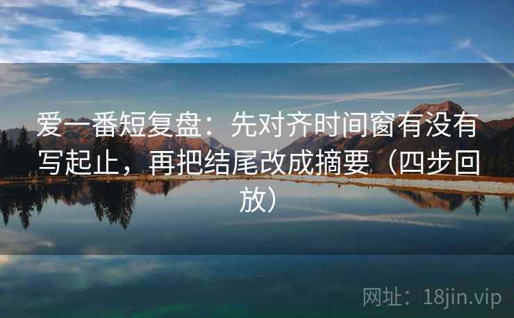 爱一番短复盘:先对齐时间窗有没有写起止,再把结尾改成摘要(四步回放) 爱一番短复盘:先对齐时间窗有没有写起止,再把结尾改成摘要(四步回放)