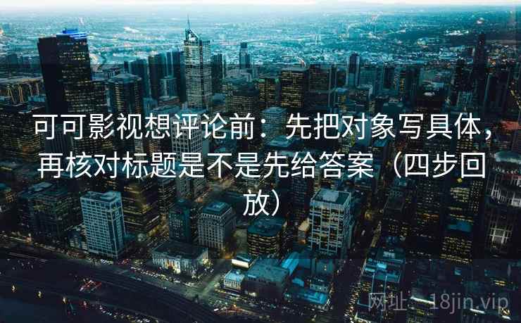 可可影视想评论前：先把对象写具体，再核对标题是不是先给答案（四步回放）