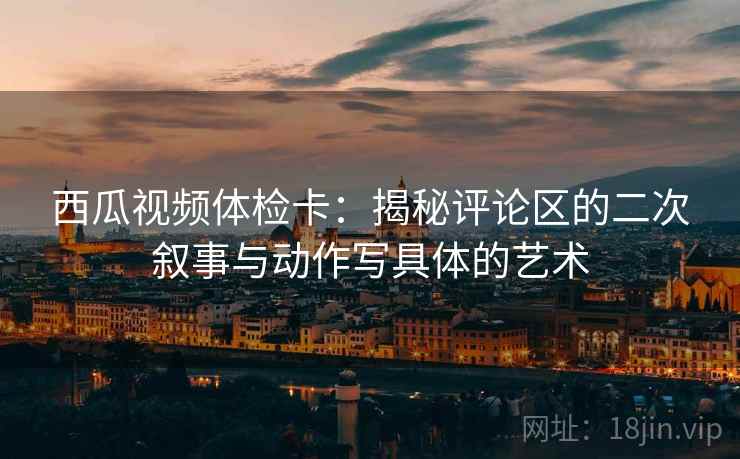 西瓜视频体检卡:揭秘评论区的二次叙事与动作写具体的艺术 西瓜视频体检卡:揭秘评论区的二次叙事与动作写具体的艺术