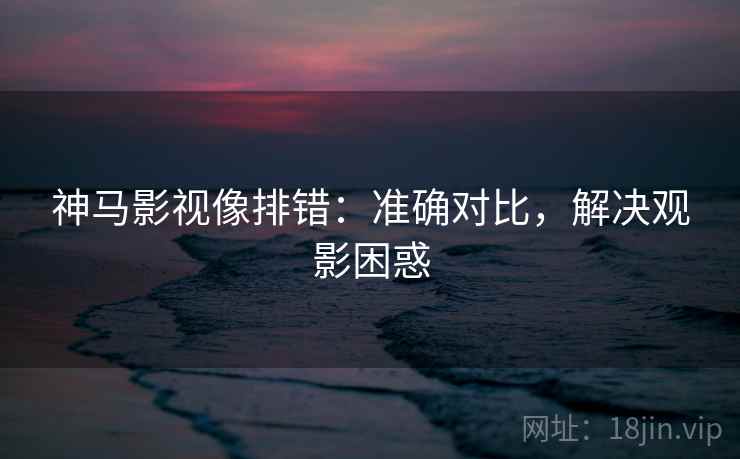 神马影视像排错:准确对比,解决观影困惑 神马影视像排错:准确对比,解决观影困惑