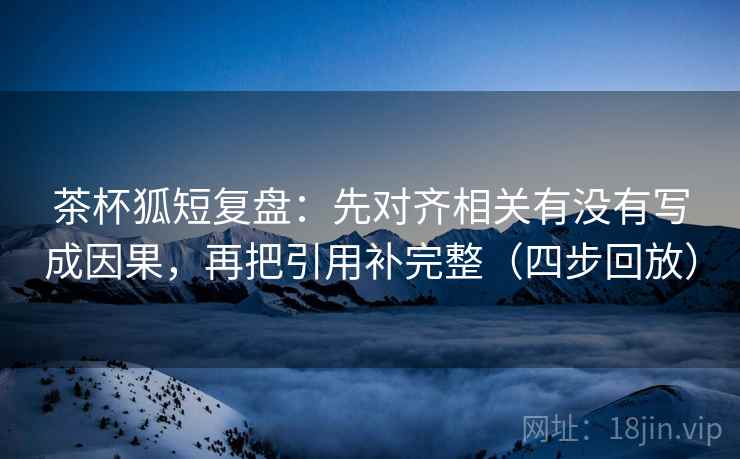 茶杯狐短复盘:先对齐相关有没有写成因果,再把引用补完整(四步回放) 茶杯狐短复盘:先对齐相关有没有写成因果,再把引用补完整(四步回放)
