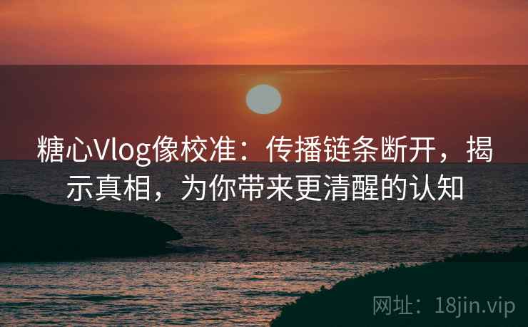 糖心Vlog像校准：传播链条断开，揭示真相，为你带来更清醒的认知