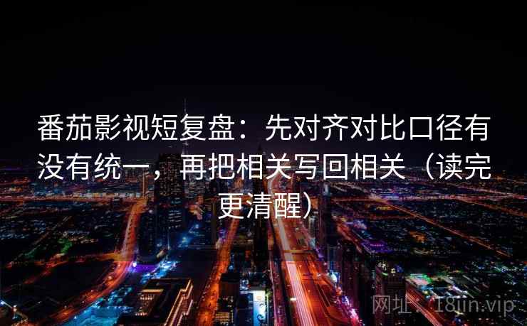 番茄影视短复盘：先对齐对比口径有没有统一，再把相关写回相关（读完更清醒）