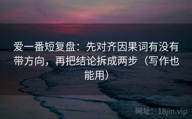 爱一番短复盘：先对齐因果词有没有带方向，再把结论拆成两步（写作也能用）