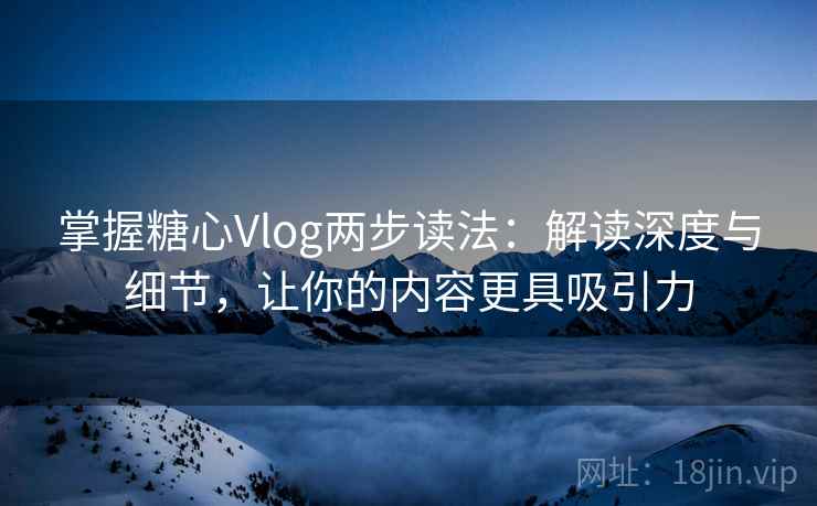 掌握糖心Vlog两步读法：解读深度与细节，让你的内容更具吸引力