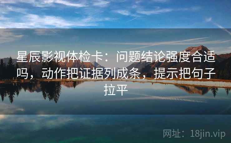 星辰影视体检卡：问题结论强度合适吗，动作把证据列成条，提示把句子拉平